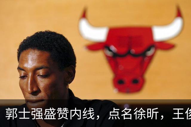 郭士强盛赞内线，点名徐昕，王俊杰直言不足，焦泊乔疑似暗讽杜锋
